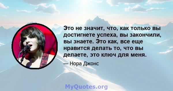 Это не значит, что, как только вы достигнете успеха, вы закончили, вы знаете. Это как, все еще нравится делать то, что вы делаете, это ключ для меня.