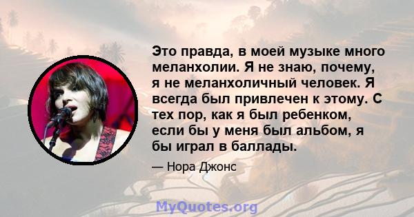 Это правда, в моей музыке много меланхолии. Я не знаю, почему, я не меланхоличный человек. Я всегда был привлечен к этому. С тех пор, как я был ребенком, если бы у меня был альбом, я бы играл в баллады.