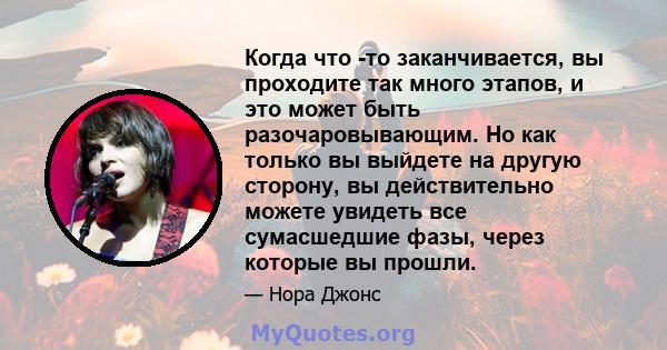 Когда что -то заканчивается, вы проходите так много этапов, и это может быть разочаровывающим. Но как только вы выйдете на другую сторону, вы действительно можете увидеть все сумасшедшие фазы, через которые вы прошли.