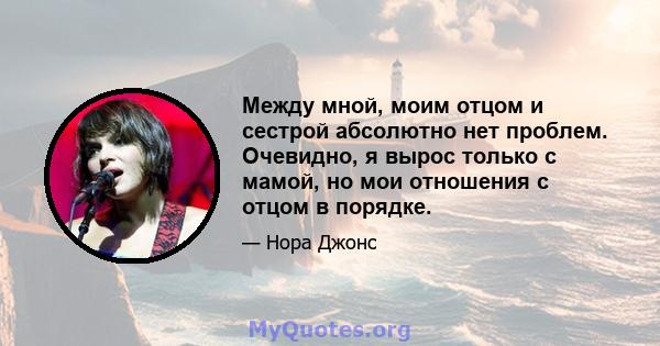 Между мной, моим отцом и сестрой абсолютно нет проблем. Очевидно, я вырос только с мамой, но мои отношения с отцом в порядке.