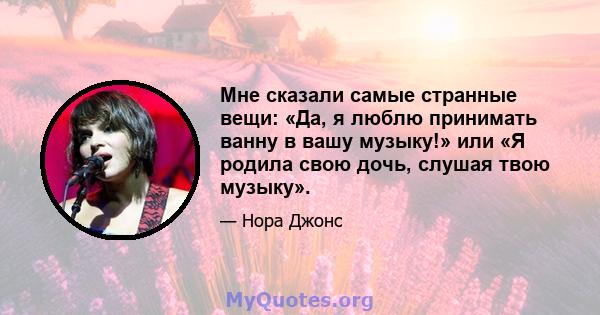 Мне сказали самые странные вещи: «Да, я люблю принимать ванну в вашу музыку!» или «Я родила свою дочь, слушая твою музыку».