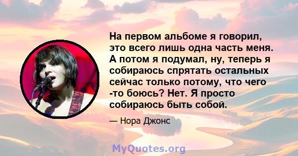 На первом альбоме я говорил, это всего лишь одна часть меня. А потом я подумал, ну, теперь я собираюсь спрятать остальных сейчас только потому, что чего -то боюсь? Нет. Я просто собираюсь быть собой.