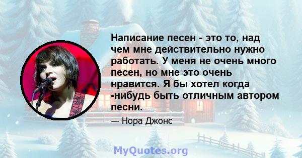 Написание песен - это то, над чем мне действительно нужно работать. У меня не очень много песен, но мне это очень нравится. Я бы хотел когда -нибудь быть отличным автором песни.