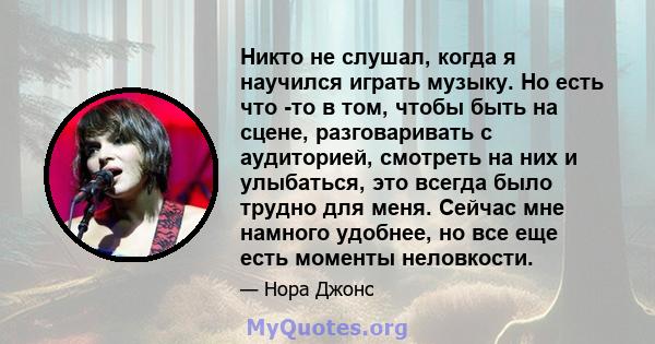 Никто не слушал, когда я научился играть музыку. Но есть что -то в том, чтобы быть на сцене, разговаривать с аудиторией, смотреть на них и улыбаться, это всегда было трудно для меня. Сейчас мне намного удобнее, но все