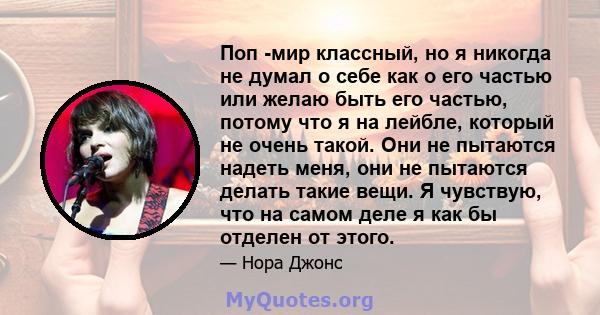 Поп -мир классный, но я никогда не думал о себе как о его частью или желаю быть его частью, потому что я на лейбле, который не очень такой. Они не пытаются надеть меня, они не пытаются делать такие вещи. Я чувствую, что 