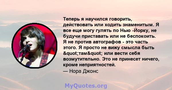 Теперь я научился говорить, действовать или ходить знаменитым. Я все еще могу гулять по Нью -Йорку, не будучи приставать или не беспокоить. Я не против автографов - это часть этого. Я просто не вижу смысла быть