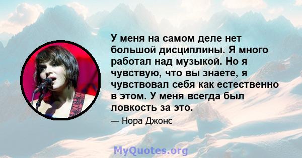 У меня на самом деле нет большой дисциплины. Я много работал над музыкой. Но я чувствую, что вы знаете, я чувствовал себя как естественно в этом. У меня всегда был ловкость за это.