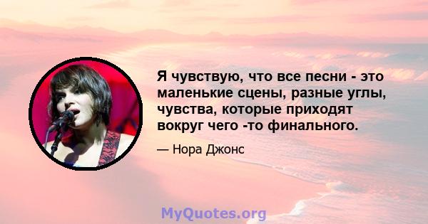 Я чувствую, что все песни - это маленькие сцены, разные углы, чувства, которые приходят вокруг чего -то финального.