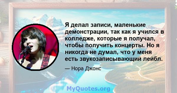 Я делал записи, маленькие демонстрации, так как я учился в колледже, которые я получал, чтобы получить концерты. Но я никогда не думал, что у меня есть звукозаписывающий лейбл.