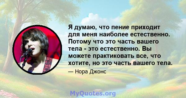 Я думаю, что пение приходит для меня наиболее естественно. Потому что это часть вашего тела - это естественно. Вы можете практиковать все, что хотите, но это часть вашего тела.