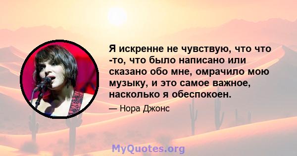 Я искренне не чувствую, что что -то, что было написано или сказано обо мне, омрачило мою музыку, и это самое важное, насколько я обеспокоен.