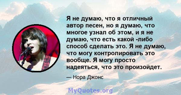 Я не думаю, что я отличный автор песен, но я думаю, что многое узнал об этом, и я не думаю, что есть какой -либо способ сделать это. Я не думаю, что могу контролировать это вообще. Я могу просто надеяться, что это