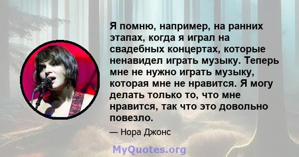 Я помню, например, на ранних этапах, когда я играл на свадебных концертах, которые ненавидел играть музыку. Теперь мне не нужно играть музыку, которая мне не нравится. Я могу делать только то, что мне нравится, так что