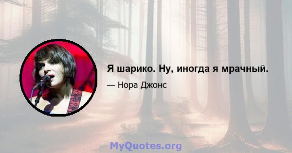 Я шарико. Ну, иногда я мрачный.