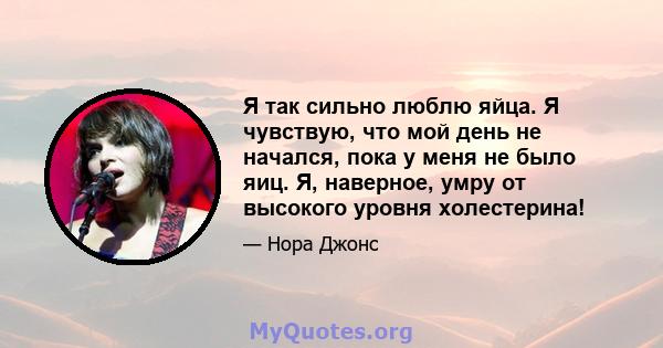 Я так сильно люблю яйца. Я чувствую, что мой день не начался, пока у меня не было яиц. Я, наверное, умру от высокого уровня холестерина!