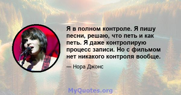 Я в полном контроле. Я пишу песни, решаю, что петь и как петь. Я даже контролирую процесс записи. Но с фильмом нет никакого контроля вообще.