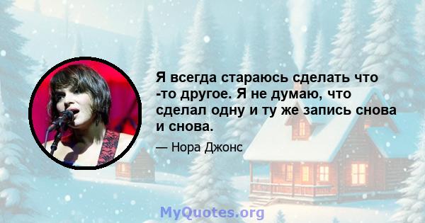 Я всегда стараюсь сделать что -то другое. Я не думаю, что сделал одну и ту же запись снова и снова.