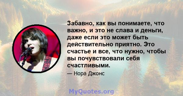 Забавно, как вы понимаете, что важно, и это не слава и деньги, даже если это может быть действительно приятно. Это счастье и все, что нужно, чтобы вы почувствовали себя счастливыми.