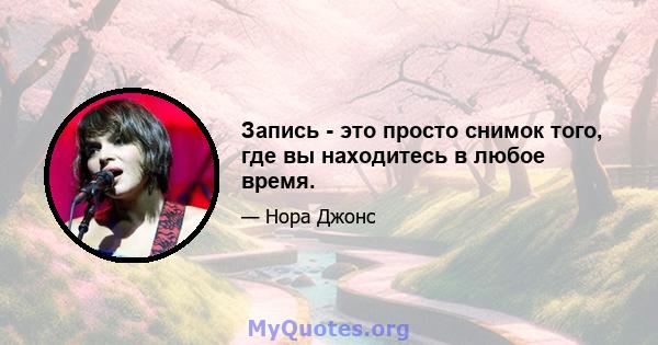 Запись - это просто снимок того, где вы находитесь в любое время.