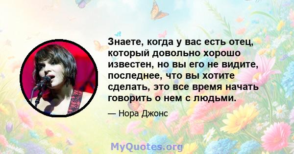 Знаете, когда у вас есть отец, который довольно хорошо известен, но вы его не видите, последнее, что вы хотите сделать, это все время начать говорить о нем с людьми.