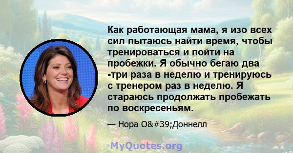 Как работающая мама, я изо всех сил пытаюсь найти время, чтобы тренироваться и пойти на пробежки. Я обычно бегаю два -три раза в неделю и тренируюсь с тренером раз в неделю. Я стараюсь продолжать пробежать по