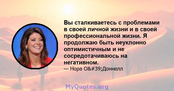 Вы сталкиваетесь с проблемами в своей личной жизни и в своей профессиональной жизни. Я продолжаю быть неуклонно оптимистичным и не сосредотачиваюсь на негативном.