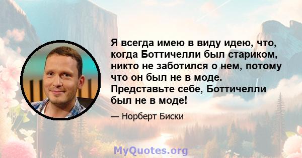 Я всегда имею в виду идею, что, когда Боттичелли был стариком, никто не заботился о нем, потому что он был не в моде. Представьте себе, Боттичелли был не в моде!