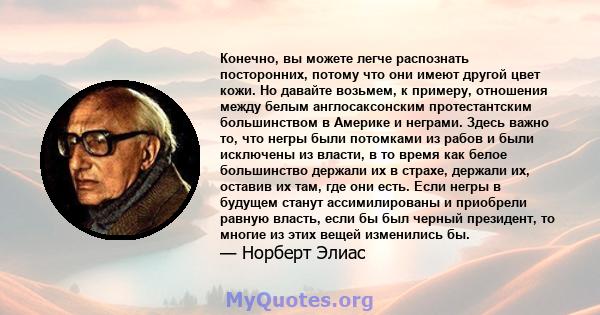 Конечно, вы можете легче распознать посторонних, потому что они имеют другой цвет кожи. Но давайте возьмем, к примеру, отношения между белым англосаксонским протестантским большинством в Америке и неграми. Здесь важно