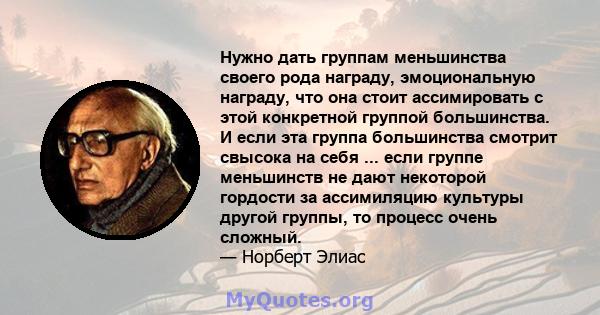 Нужно дать группам меньшинства своего рода награду, эмоциональную награду, что она стоит ассимировать с этой конкретной группой большинства. И если эта группа большинства смотрит свысока на себя ... если группе