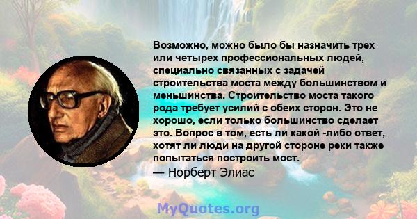 Возможно, можно было бы назначить трех или четырех профессиональных людей, специально связанных с задачей строительства моста между большинством и меньшинства. Строительство моста такого рода требует усилий с обеих