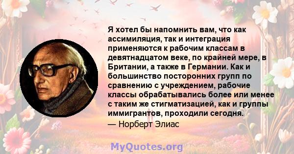 Я хотел бы напомнить вам, что как ассимиляция, так и интеграция применяются к рабочим классам в девятнадцатом веке, по крайней мере, в Британии, а также в Германии. Как и большинство посторонних групп по сравнению с