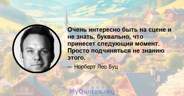 Очень интересно быть на сцене и не знать, буквально, что принесет следующий момент. Просто подчиняться не знанию этого.