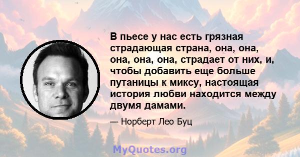 В пьесе у нас есть грязная страдающая страна, она, она, она, она, она, страдает от них, и, чтобы добавить еще больше путаницы к миксу, настоящая история любви находится между двумя дамами.