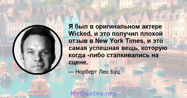 Я был в оригинальном актере Wicked, и это получил плохой отзыв в New York Times, и это самая успешная вещь, которую когда -либо сталкивались на сцене.