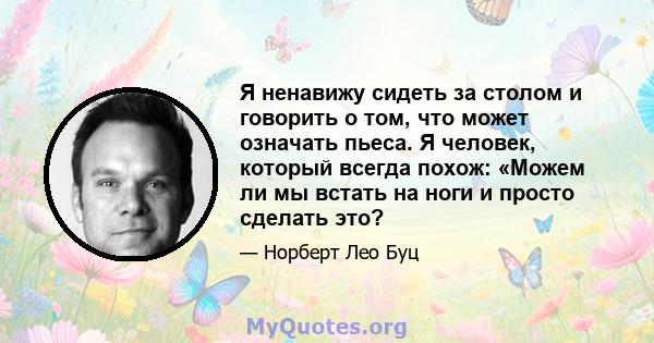 Я ненавижу сидеть за столом и говорить о том, что может означать пьеса. Я человек, который всегда похож: «Можем ли мы встать на ноги и просто сделать это?