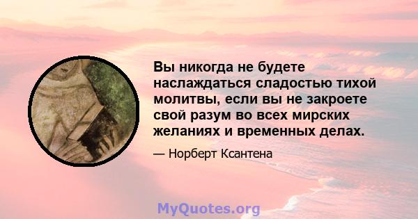 Вы никогда не будете наслаждаться сладостью тихой молитвы, если вы не закроете свой разум во всех мирских желаниях и временных делах.