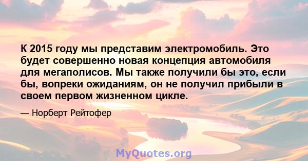 К 2015 году мы представим электромобиль. Это будет совершенно новая концепция автомобиля для мегаполисов. Мы также получили бы это, если бы, вопреки ожиданиям, он не получил прибыли в своем первом жизненном цикле.