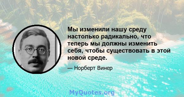 Мы изменили нашу среду настолько радикально, что теперь мы должны изменить себя, чтобы существовать в этой новой среде.