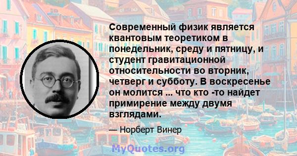 Современный физик является квантовым теоретиком в понедельник, среду и пятницу, и студент гравитационной относительности во вторник, четверг и субботу. В воскресенье он молится ... что кто -то найдет примирение между