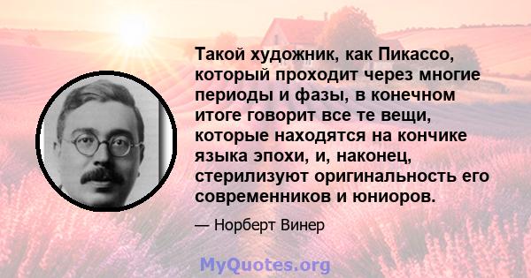 Такой художник, как Пикассо, который проходит через многие периоды и фазы, в конечном итоге говорит все те вещи, которые находятся на кончике языка эпохи, и, наконец, стерилизуют оригинальность его современников и