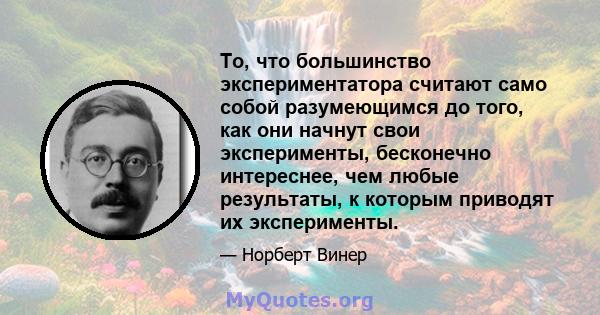 То, что большинство экспериментатора считают само собой разумеющимся до того, как они начнут свои эксперименты, бесконечно интереснее, чем любые результаты, к которым приводят их эксперименты.