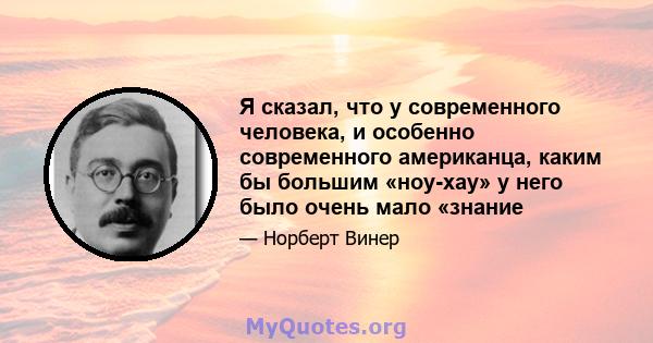 Я сказал, что у современного человека, и особенно современного американца, каким бы большим «ноу-хау» у него было очень мало «знание