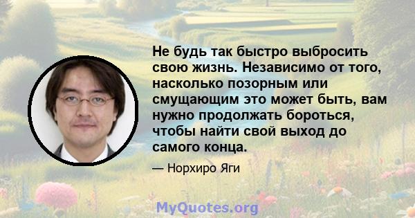 Не будь так быстро выбросить свою жизнь. Независимо от того, насколько позорным или смущающим это может быть, вам нужно продолжать бороться, чтобы найти свой выход до самого конца.