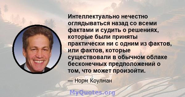 Интеллектуально нечестно оглядываться назад со всеми фактами и судить о решениях, которые были приняты практически ни с одним из фактов, или фактов, которые существовали в обычном облаке бесконечных предположений о том, 