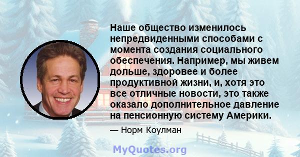 Наше общество изменилось непредвиденными способами с момента создания социального обеспечения. Например, мы живем дольше, здоровее и более продуктивной жизни, и, хотя это все отличные новости, это также оказало