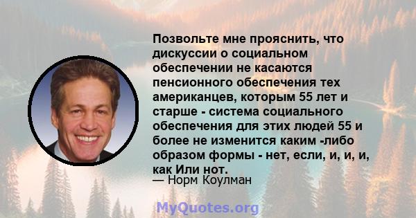 Позвольте мне прояснить, что дискуссии о социальном обеспечении не касаются пенсионного обеспечения тех американцев, которым 55 лет и старше - система социального обеспечения для этих людей 55 и более не изменится каким 