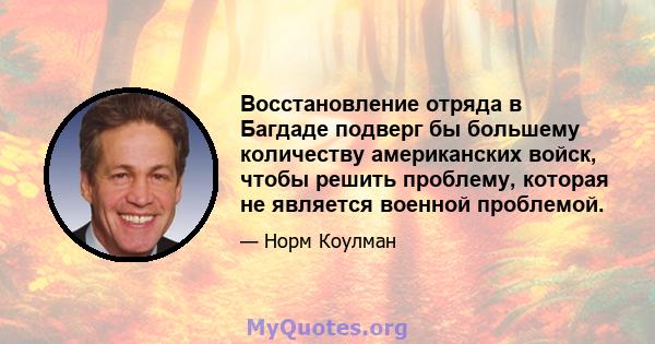 Восстановление отряда в Багдаде подверг бы большему количеству американских войск, чтобы решить проблему, которая не является военной проблемой.