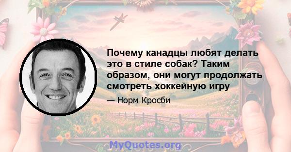 Почему канадцы любят делать это в стиле собак? Таким образом, они могут продолжать смотреть хоккейную игру