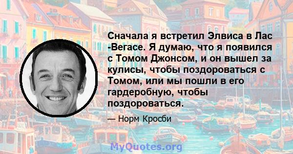 Сначала я встретил Элвиса в Лас -Вегасе. Я думаю, что я появился с Томом Джонсом, и он вышел за кулисы, чтобы поздороваться с Томом, или мы пошли в его гардеробную, чтобы поздороваться.