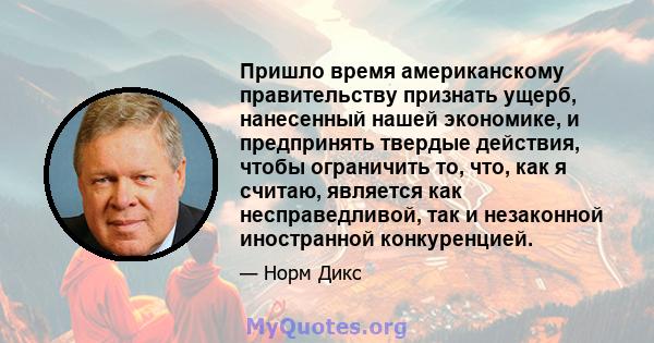 Пришло время американскому правительству признать ущерб, нанесенный нашей экономике, и предпринять твердые действия, чтобы ограничить то, что, как я считаю, является как несправедливой, так и незаконной иностранной